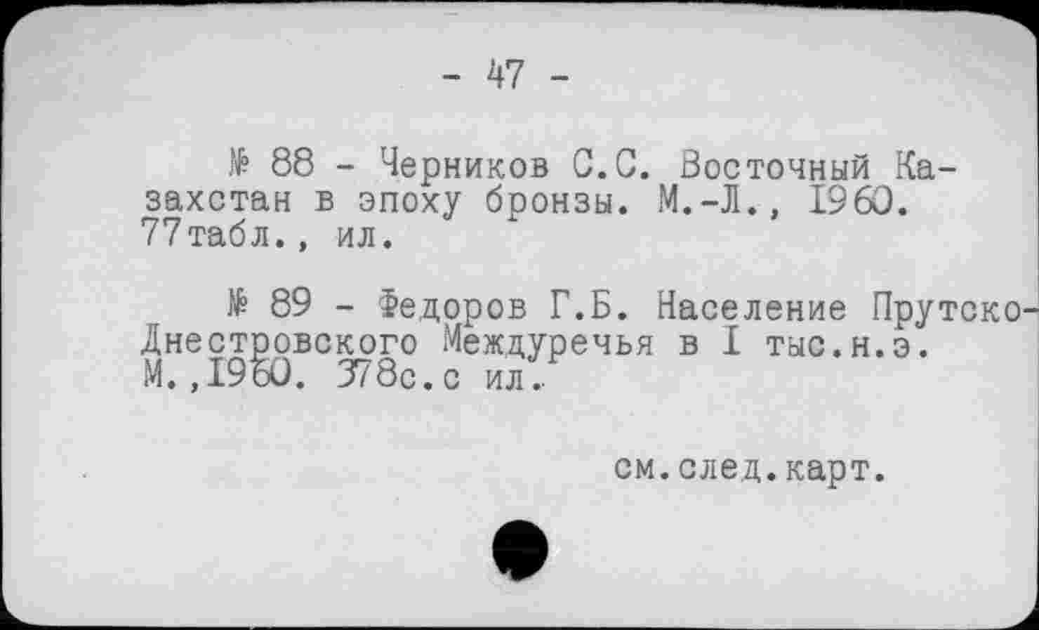 ﻿- 47 -
№ 88 - Черников С.С. Восточный Казахстан в эпоху бронзы. М.-Л., I960. 77табл., ил.
№ 89 - Федоров Г.Б. Население Прутско Днестровского Междуречья в I тыс.н.э.
М.,1960. 378с. с ил .
см.след.карт.